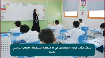 رسميًا غدًا.. عودة المعلمين في 11 منطقة استعدادًا للعام الدراسي الجديد